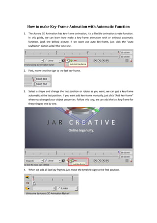How to make Key-Frame Animation with Automatic Function
1. The Aurora 3D Animation has key-frame animation, it’s a flexible animation create function.
   In this guide, we can learn how make a key-frame animation with or without automatic
   function. Look the bellow picture, if we want use auto key-frame, just click the “auto
   keyframe” button under the time line.




2. First, move timeline-sign to the last key-frame.




3. Select a shape and change the last position or rotate as you want, we can get a key-frame
   automatic at the last position. If you want add key-frame manually, just click “Add Key-frame”
   when you changed your object properties. Follow this step, we can add the last key-frame for
   these shapes one by one.




4. When we add all last key-frames, just move the timeline-sign to the first position.
 
