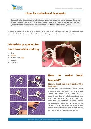 How to make knot bracelets
If you want to be more beautiful, you need time to do thing. Not only can knot bracelet make you
attractive, but also is easy to be made. Let me show you how to make knots bracelets.
Materials prepared for
knot bracelets making
 Pin
 Beads
 Cotton wax cord
 Lighter
 Scissors
How to make knot
bracelet？
Step 1: knot the main part of the
bracelet
Fold the cotton wax cord in half; wear a bead
to the middle of the cord; fix the cord and
bead on the table with a pin. Circle the right
side of the cord up to the left, to be fixed with
a pin; pull the right cord through the right
side of the circle and to be tightened; Pull the
pin and tighten. Circle the right cord down to
the left side of the circle Pull the pin and
tighten. Repeat the steps twice or six times to
taut the length of half wrist; tie a knot.
In a much hotter temperature, girls like to wear something around the neck and around the wrists.
Some of girls even feel uncomfortable when there is nothing worn in their wrists. So here I will teach
you how to make knot bracelets. And you will hold a knot bracelet to decorate yourself.
 