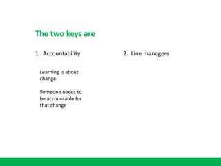 1 . Accountability 2. Line managers
The two keys are
Learning is about
change
Someone needs to
be accountable for
that change
 