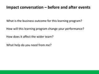 Impact conversation – before and after events
What is the business outcome for this learning program?
How will this learning program change your performance?
How does it affect the wider team?
What help do you need from me?
 