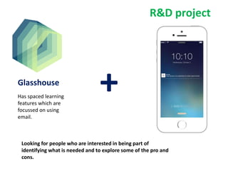 Glasshouse
Has spaced learning
features which are
focussed on using
email.
+
Looking for people who are interested in being part of
identifying what is needed and to explore some of the pro and
cons.
R&D project
 