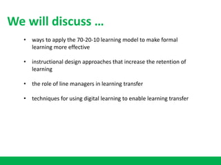 • ways to apply the 70-20-10 learning model to make formal
learning more effective
• instructional design approaches that increase the retention of
learning
• the role of line managers in learning transfer
• techniques for using digital learning to enable learning transfer
We will discuss …
 