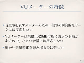 VUメーターの特徴
✤ 音量感を表すメーターのため、信号の瞬発的なピー
クには反応しない
✤ VUメーターは規格上-20dB付近に表示の下限が
あるので、小さい音量には反応しない
✤ 細かい音量変化を読み取るのは難しい
10
 