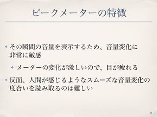 ピークメーターの特徴
✤ その瞬間の音量を表示するため、音量変化に 
非常に敏感
✤ メーターの変化が激しいので、目が疲れる
✤ 反面、人間が感じるようなスムーズな音量変化の
度合いを読み取るのは難しい
14
 
