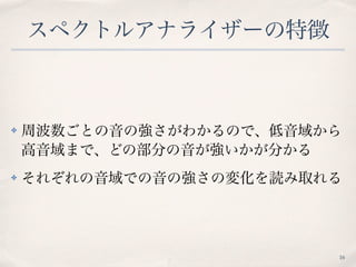スペクトルアナライザーの特徴
✤ 周波数ごとの音の強さがわかるので、低音域から
高音域まで、どの部分の音が強いかが分かる
✤ それぞれの音域での音の強さの変化を読み取れる
16
 