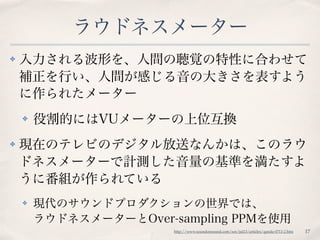 ラウドネスメーター
✤ 入力される波形を、人間の聴覚の特性に合わせて
補正を行い、人間が感じる音の大きさを表すよう
に作られたメーター
✤ 役割的にはVUメーターの上位互換
✤ 現在のテレビのデジタル放送なんかは、このラウ
ドネスメーターで計測した音量の基準を満たすよ
うに番組が作られている
✤ 現代のサウンドプロダクションの世界では、 
ラウドネスメーターとOver-sampling PPMを使用
17http://www.soundonsound.com/sos/jul13/articles/qanda-0713-2.htm
 