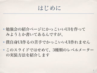 はじめに
✤ 勉強会の紹介ページにかっこいいUIを作って 
みようとか書いてあるんですが、
✤ 僕自身UI作るの苦手でかっこいいUI作れません
✤ このスライドではせめて、3種類のレベルメーター
の実装方法を紹介します
2
 