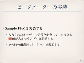 ピークメーターの実装
✤ Sample PPMを実装する
✤ 入力されたオーディオ信号を走査して、もっとも 
dB値が大きなサンプルを記録する
✤ その時のdB値をdBスケールで表示する
22
 