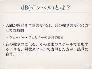 dB(デシベル)とは？
✤ 人間が感じる音量の変化は、音の強さの変化に対
して対数的
✤ ウェーバー・フェヒナーの法則で検索
✤ 音の強さの変化を、そのままのスケールで表現す
るよりも、対数スケールで表現した方が、感覚に
合う。
23
 