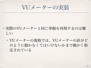 VUメーターの実装
✤ 実際のVUメーターと同じ挙動を再現するのは難
しい
✤ VUメーターの規格では、VUメーターの針がど
のように動かなくてはいけないかまで細かく指
定されている
26
 