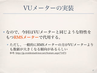 VUメーターの実装
✤ なので、今回はVUメーターと同じような特性を
もつRMSメーターで代用する。
✤ ただし、一般的にRMSメーターの方がVUメーターより
も数値が大きくなる傾向があるらしい 
参考: http://jp.residentadvisor.net/feature.aspx?1473
27
 