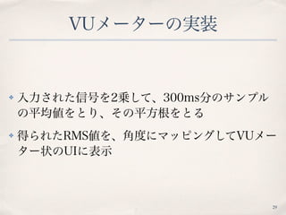 VUメーターの実装
✤ 入力された信号を2乗して、300ms分のサンプル
の平均値をとり、その平方根をとる
✤ 得られたRMS値を、角度にマッピングしてVUメー
ター状のUIに表示
29
 