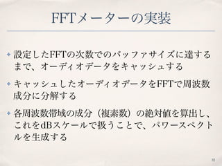FFTメーターの実装
✤ 設定したFFTの次数でのバッファサイズに達する
まで、オーディオデータをキャッシュする
✤ キャッシュしたオーディオデータをFFTで周波数
成分に分解する
✤ 各周波数帯域の成分（複素数）の絶対値を算出し、
これをdBスケールで扱うことで、パワースペクト
ルを生成する
32
 