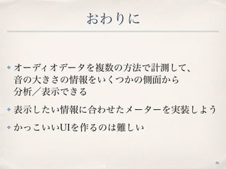おわりに
✤ オーディオデータを複数の方法で計測して、 
音の大きさの情報をいくつかの側面から 
分析／表示できる
✤ 表示したい情報に合わせたメーターを実装しよう
✤ かっこいいUIを作るのは難しい
36
 