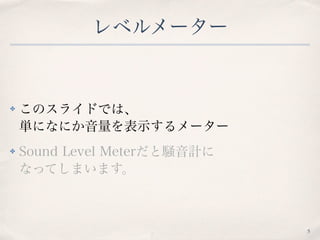 レベルメーター
✤ このスライドでは、 
単になにか音量を表示するメーター
✤ Sound Level Meterだと騒音計に 
なってしまいます。
5
 