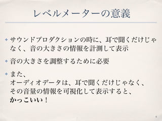レベルメーターの意義
✤ サウンドプロダクションの時に、耳で聞くだけじゃ
なく、音の大きさの情報を計測して表示
✤ 音の大きさを調整するために必要
✤ また、 
オーディオデータは、耳で聞くだけじゃなく、 
その音量の情報を可視化して表示すると、 
かっこいい！
6
 