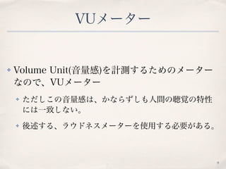 VUメーター
✤ Volume Unit(音量感)を計測するためのメーター
なので、VUメーター
✤ ただしこの音量感は、かならずしも人間の聴覚の特性
には一致しない。
✤ 後述する、ラウドネスメーターを使用する必要がある。
9
 
