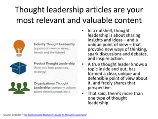 Thought leadership articles are your
most relevant and valuable content
• In a nutshell, thought
leadership is about sharing
insights and ideas – and a
unique point of view – that
provoke new ways of thinking,
spark discussions and debates,
and inspire action.
• A true thought leader knows a
topic inside and out, has
formed a clear, unique and
defensible point of view about
it, and freely shares that
perspective.
• That said, there’s more than
one type of thought
leadership.
Source: LinkedIn, “The Sophisticated Marketer’s Guide to Thought Leadership”
 