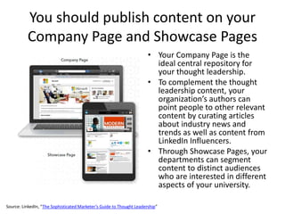 You should publish content on your
Company Page and Showcase Pages
• Your Company Page is the
ideal central repository for
your thought leadership.
• To complement the thought
leadership content, your
organization’s authors can
point people to other relevant
content by curating articles
about industry news and
trends as well as content from
LinkedIn Influencers.
• Through Showcase Pages, your
departments can segment
content to distinct audiences
who are interested in different
aspects of your university.
Source: LinkedIn, “The Sophisticated Marketer’s Guide to Thought Leadership”
 