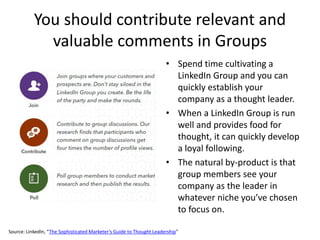 You should contribute relevant and
valuable comments in Groups
• Spend time cultivating a
LinkedIn Group and you can
quickly establish your
company as a thought leader.
• When a LinkedIn Group is run
well and provides food for
thought, it can quickly develop
a loyal following.
• The natural by-product is that
group members see your
company as the leader in
whatever niche you’ve chosen
to focus on.
Source: LinkedIn, “The Sophisticated Marketer’s Guide to Thought Leadership”
 