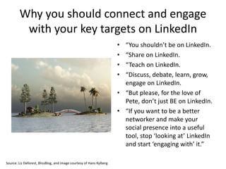 Why you should connect and engage
with your key targets on LinkedIn
• “You shouldn’t be on LinkedIn.
• “Share on LinkedIn.
• “Teach on LinkedIn.
• “Discuss, debate, learn, grow,
engage on LinkedIn.
• “But please, for the love of
Pete, don’t just BE on LinkedIn.
• “If you want to be a better
networker and make your
social presence into a useful
tool, stop ‘looking at’ LinkedIn
and start ‘engaging with’ it.”
Source: Liz Deforest, BlissBlog, and image courtesy of Hans Kylberg
 