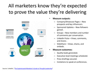All marketers know they’re expected
to prove the value they’re delivering
• Measure outputs:
– Company/Showcase Pages -- New
prospects and key influencers.
– Sponsored Updates – New followers
gained .
– Groups – New members and number
of comments per conversation.
– LinkedIn Pulse – Views, comments,
and shares .
– SlideShare – Views, shares, and
embeds.
• Measure outcomes:
– Quality leads generated.
– Executive-level meetings scheduled.
– Press briefings secured.
– Invitations to speak at conferences.
Source: LinkedIn, “The Sophisticated Marketer’s Guide to Thought Leadership”
 