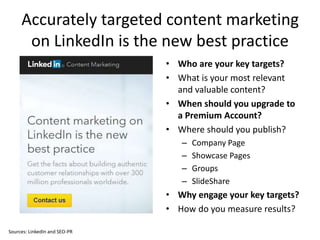 Accurately targeted content marketing
on LinkedIn is the new best practice
• Who are your key targets?
• What is your most relevant
and valuable content?
• When should you upgrade to
a Premium Account?
• Where should you publish?
– Company Page
– Showcase Pages
– Groups
– SlideShare
• Why engage your key targets?
• How do you measure results?
Sources: LinkedIn and SEO-PR
 