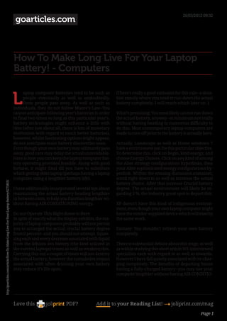 26/03/2012 09:32
                                                                                        goarticles.com



                                                                                       How To Make Long Live For Your Laptop
                                                                                       Battery! - Computers


                                                                                       L
                                                                                             aptop computer batteries tend to be such as        (There’s really a good exclusion for this rule--a situa-
                                                                                             people--eventually as well as undoubtedly,         tion exactly where you need to run-down the actual
                                                                                             these people pass away. As well as such as         battery completely. I will reach which later on. )
                                                                                       individuals, they do not follow Moore’s Law--You
                                                                                       cannot anticipate following year’s batteries in order    What’s promising: You most likely cannot run-down
                                                                                       to final two times so long as this particular year’s.    the actual battery, anyway--at minimum not really
                                                                                       battery technologies might enhance a little with         without having heading to numerous difficulty to
                                                                                       time (after just about all, there is lots of monetary    do this. Most contemporary laptop computers are
                                                                                       motivation with regard to much better batteries),        made to turn off prior to the battery is actually bare.
                                                                                       however, whilst fascinating options might appear,
                                                                                       do not anticipate main battery discoveries soon.        Actually, Landscape as well as Home windows 7
                                                                                       Even though your own battery may ultimately pass         have a environment just for this particular objective.
                                                                                       away, good care may delay the actual unavoidable.        To determine this, click on Begin, kind energy, and
                                                                                       Here is how you can keep the laptop computer bat-        choose Energy Choices. Click on any kind of among
                                                                                       tery operating provided feasible. Along with good        the Alter strategy configurations hyperlinks, then
                                                                                       fortune, it might final till you have to substitute      your Alter sophisticated energy configurations hy-
                                                                                       which getting older laptop (perhaps having a laptop      perlink. Within the ensuing discussion container,
                                                                                       computer using a lengthier battery life).                scroll right down to as well as increase the actual
http://goarticles.com/article/How-To-Make-Long-Live-For-Your-Laptop-Battery/6275855/




                                                                                                                                                battery choice. After that increase Crucial battery
                                                                                       I have additionally incorporated several tips about      degree. The actual environment will likely be re-
                                                                                       maintaining the actual battery heading lengthier         garding 5 %, the industry great spot to depart this.
                                                                                       in between costs, to help you function lengthier wi-
                                                                                       thout having AIR CONDITIONING energy.                    XP doesn’t have this kind of indigenous environ-
                                                                                                                                                ment, even though your own laptop computer might
                                                                                       Do not Operate This Right down to Bare                  have the vendor-supplied device which will exactly
                                                                                       In spite of exactly what the display exhibits, the ma-   the same work.
                                                                                       jority of laptop computers probably will not permit
                                                                                       you to arranged the actual crucial battery degree        Fantasy: You shouldn’t refresh your own battery
                                                                                       from 0 percent--and you should not attempt. Squee-       completely.
                                                                                       zing each and every decrease associated with liquid
                                                                                       from the lithium ion battery (the kind utilized in       There is substantial debate about this stage, as well
                                                                                       the current laptops) traces as well as weakens this.     as within studying this short article WE interviewed
                                                                                       Carrying this out a couple of times will not destroy     specialists each with regard to as well as towards.
                                                                                       the actual battery, however the cumulative impact        However I have fall quietly associated with re-char-
                                                                                       associated with often draining your own battery          ging completely. The benefits of departing house
                                                                                       may reduce it’s life-span.                               having a fully-charged battery--you may use your
                                                                                                                                                computer lengthier without having AIR CONDITIO-




                                                                                       Love this                    PDF?             Add it to your Reading List! 4 joliprint.com/mag
                                                                                                                                                                                                 Page 1
 