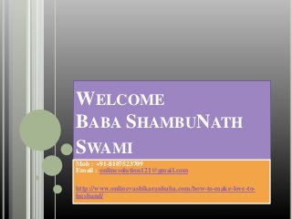 WELCOME
BABA SHAMBUNATH
SWAMI
Mob : +91-8107523709
Email : onlinesolution121@gmail.com
http://www.onlinevashikaranbaba.com/how-to-make-love-to-
husband/
 