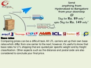 Base rates
Comparing prices can be a difficult task. All LTL carriers set up their own base
rates which differ from one carrier to the next; however, it’s useful to know that
base rates for LTL shipping that are quoted per specific weight and by freight
classification. Other aspects such as the distance and postal code are also
considered to conclude your final price.
 