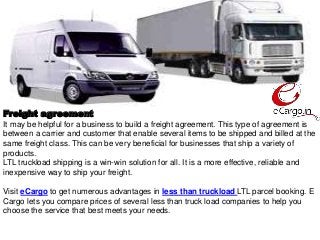 Freight agreement
It may be helpful for a business to build a freight agreement. This type of agreement is
between a carrier and customer that enable several items to be shipped and billed at the
same freight class. This can be very beneficial for businesses that ship a variety of
products.
LTL truckload shipping is a win-win solution for all. It is a more effective, reliable and
inexpensive way to ship your freight.
Visit eCargo to get numerous advantages in less than truckload LTL parcel booking. E
Cargo lets you compare prices of several less than truck load companies to help you
choose the service that best meets your needs.
 