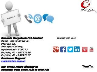 Suneeta Cargotech Pvt Limited
#203, Vijaya Enclave,
Plot No-32,
Srinagar Colony,
Hyderabad - 500073
P: (+91) 40 - 66777888
F: (+91) 40 - 23737317
Customer Support
support@ecargo.in
Our Office Hours Monday to
Saturday from 10:00 A.M to 6:00 P.M
Connect with us on
ThankYou
 