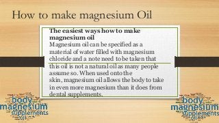 How to make magnesium Oil
The easiest ways how to make
magnesium oil
Magnesium oil can be specified as a
material of water filled with magnesium
chloride and a note need to be taken that
this oil is not a natural oil as many people
assume so. When used onto the
skin, magnesium oil allows the body to take
in even more magnesium than it does from
dental supplements.
 