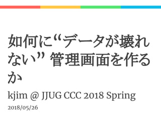 如何に“データが壊れ
ない” 管理画面を作る
か
kjim @ JJUG CCC 2018 Spring
2018/05/26
 