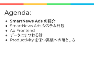 Agenda:
● SmartNews Ads の紹介
● SmartNews Ads システム外観
● Ad Frontend
● データにまつわる話
● Productivity を保つ実装への落とし方
 
