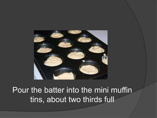 Pour the batter into the mini muffin
tins, about two thirds full
 