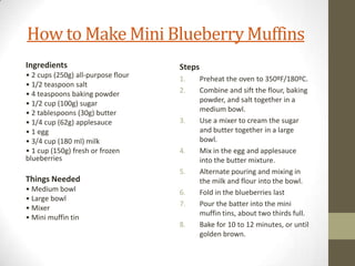How to Make Mini Blueberry Muffins
Ingredients
• 2 cups (250g) all-purpose flour
• 1/2 teaspoon salt
• 4 teaspoons baking powder
• 1/2 cup (100g) sugar
• 2 tablespoons (30g) butter
• 1/4 cup (62g) applesauce
• 1 egg
• 3/4 cup (180 ml) milk
• 1 cup (150g) fresh or frozen
blueberries
Things Needed
• Medium bowl
• Large bowl
• Mixer
• Mini muffin tin
Steps
1. Preheat the oven to 350ºF/180ºC.
2. Combine and sift the flour, baking
powder, and salt together in a
medium bowl.
3. Use a mixer to cream the sugar
and butter together in a large
bowl.
4. Mix in the egg and applesauce
into the butter mixture.
5. Alternate pouring and mixing in
the milk and flour into the bowl.
6. Fold in the blueberries last
7. Pour the batter into the mini
muffin tins, about two thirds full.
8. Bake for 10 to 12 minutes, or until
golden brown.
 