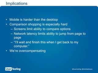 @usertesting @michaelmace
Implications
• Mobile is harder than the desktop
• Comparison shopping is especially hard
– Screens limit ability to compare options
– Network latency limits ability to jump from page to
page
– “I’ll wait and finish this when I get back to my
computer.”
• We’re overcompensating
 