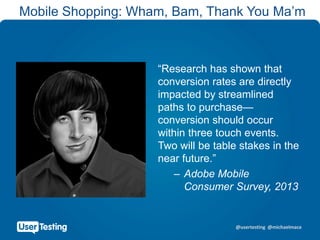 @usertesting @michaelmace
Mobile Shopping: Wham, Bam, Thank You Ma’m
“Research has shown that
conversion rates are directly
impacted by streamlined
paths to purchase—
conversion should occur
within three touch events.
Two will be table stakes in the
near future.”
– Adobe Mobile
Consumer Survey, 2013
 