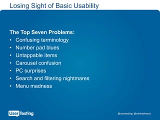 @usertesting @michaelmace
Losing Sight of Basic Usability
The Top Seven Problems:
• Confusing terminology
• Number pad blues
• Untappable items
• Carousel confusion
• PC surprises
• Search and filtering nightmares
• Menu madness
 