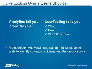 @usertesting @michaelmace
Like Looking Over a User’s Shoulder
• Methodology: Analyzed hundreds of mobile shopping
tests to identify common problems and their root causes
Analytics tell you UserTesting tells you
 What they did  Why
 How
 What they think
 