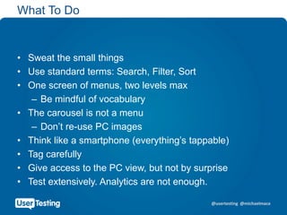 @usertesting @michaelmace
What To Do
• Sweat the small things
• Use standard terms: Search, Filter, Sort
• One screen of menus, two levels max
– Be mindful of vocabulary
• The carousel is not a menu
– Don’t re-use PC images
• Think like a smartphone (everything’s tappable)
• Tag carefully
• Give access to the PC view, but not by surprise
• Test extensively. Analytics are not enough.
 