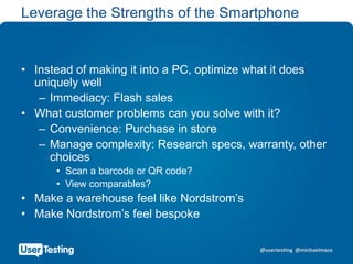 @usertesting @michaelmace
Leverage the Strengths of the Smartphone
• Instead of making it into a PC, optimize what it does
uniquely well
– Immediacy: Flash sales
• What customer problems can you solve with it?
– Convenience: Purchase in store
– Manage complexity: Research specs, warranty, other
choices
• Scan a barcode or QR code?
• View comparables?
• Make a warehouse feel like Nordstrom’s
• Make Nordstrom’s feel bespoke
 