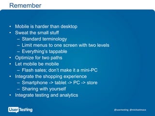 @usertesting @michaelmace
Remember
• Mobile is harder than desktop
• Sweat the small stuff
– Standard terminology
– Limit menus to one screen with two levels
– Everything’s tappable
• Optimize for two paths
• Let mobile be mobile
– Flash sales; don’t make it a mini-PC
• Integrate the shopping experience
– Smartphone -> tablet -> PC -> store
– Sharing with yourself
• Integrate testing and analytics
 
