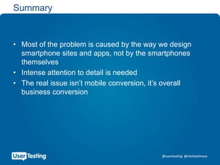 @usertesting @michaelmace
Summary
• Most of the problem is caused by the way we design
smartphone sites and apps, not by the smartphones
themselves
• Intense attention to detail is needed
• The real issue isn’t mobile conversion, it’s overall
business conversion
 