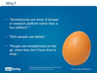 @usertesting @michaelmace
Why?
• “Smartphones are more of browse
or research platform rather than a
buy platform.”*
• “Rich people use tablets.”
• “People use smartphones on the
go, when they don’t have time to
shop.”
*http://www.smartinsights.com/ecommerce/ecommerc
e-analytics/ecommerce-conversion-rates/
 
