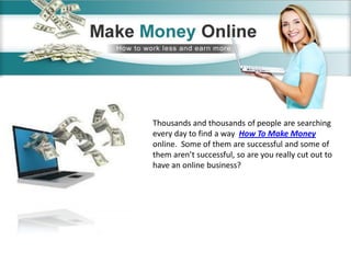 Thousands and thousands of people are searching
every day to find a way How To Make Money
online. Some of them are successful and some of
them aren’t successful, so are you really cut out to
have an online business?
 