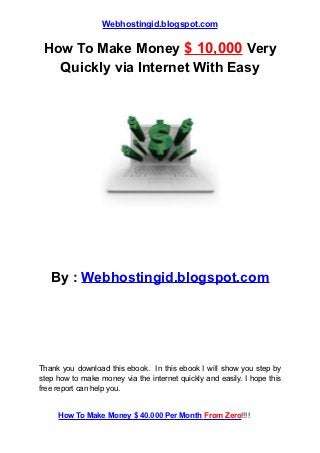 Webhostingid.blogspot.com

 How To Make Money $ 10,000 Very
   Quickly via Internet With Easy




   By : Webhostingid.blogspot.com




Thank you download this ebook. In this ebook I will show you step by
step how to make money via the internet quickly and easily. I hope this
free report can help you.


     How To Make Money $ 40.000 Per Month From Zero!!!!
 