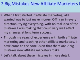 7 Big Mistakes New Affiliate Marketers M
• When I first started in affiliate marketing, all I
wanted was to just make money. Off I ran in every
direction, trying everything, with no real idea of the
mistakes I was making that could very well affect
my chances at long term success.
• Through my years of experience with both affiliate
marketing and teaching other affiliate marketers, I
have come to the conclusion that there are 7 big
mistakes new affiliate marketers make.
• Let’s talk about these mistakes in more detail.
 