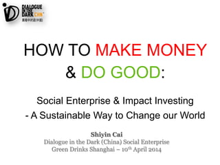 Shiyin Cai
Dialogue in the Dark (China) Social Enterprise
Green Drinks Shanghai – 10th April 2014
HOW TO MAKE MONEY
& DO GOOD:
Social Enterprise & Impact Investing
- A Sustainable Way to Change our World
 